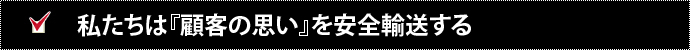 私たちは『顧客の思い』を安全輸送する