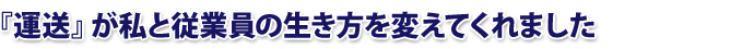 『運送』が私と従業員の生き方を変えてくれました